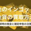 金のインゴット・金貨の買取方法｜売却時の税金と確定申告の注意点