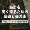 時計を高く売るための準備と交渉術｜付属品・メンテナンス記録の重要性【2026年版】