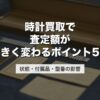 時計買取で査定額が大きく変わるポイント5つ｜状態・付属品・型番の影響【2026年版】
