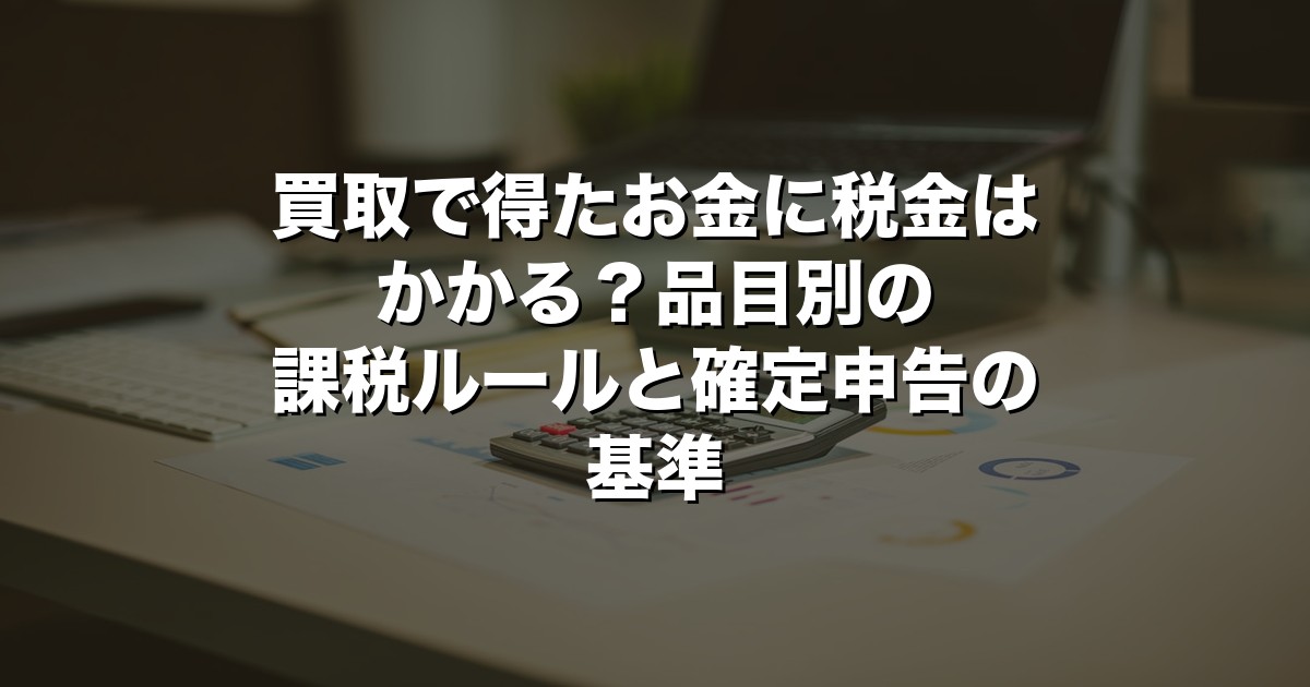 買取で得たお金に税金はかかる？品目別の課税ルールと確定申告の基準【2026年版】